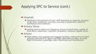 Applying SPC to Service (cont.)
 Hospitals
 timeliness and quickness of care, staff responses to requests, accuracy
of lab tests, cleanliness, courtesy, accuracy of paperwork, speed of
admittance and checkouts
 Grocery Stores
 waiting time to check out, frequency of out-of-stock items, quality of
food items, cleanliness, customer complaints, checkout register errors
 Airlines
 flight delays, lost luggage and luggage handling, waiting time at ticket
counters and check-in, agent and flight attendant courtesy, accurate
flight information, passenger cabin cleanliness and maintenance
 
