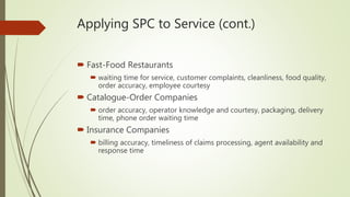 Applying SPC to Service (cont.)
 Fast-Food Restaurants
 waiting time for service, customer complaints, cleanliness, food quality,
order accuracy, employee courtesy
 Catalogue-Order Companies
 order accuracy, operator knowledge and courtesy, packaging, delivery
time, phone order waiting time
 Insurance Companies
 billing accuracy, timeliness of claims processing, agent availability and
response time
 