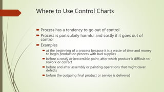Where to Use Control Charts
 Process has a tendency to go out of control
 Process is particularly harmful and costly if it goes out of
control
 Examples
 at the beginning of a process because it is a waste of time and money
to begin production process with bad supplies
 before a costly or irreversible point, after which product is difficult to
rework or correct
 before and after assembly or painting operations that might cover
defects
 before the outgoing final product or service is delivered
 