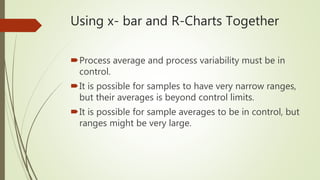 Using x- bar and R-Charts Together
Process average and process variability must be in
control.
It is possible for samples to have very narrow ranges,
but their averages is beyond control limits.
It is possible for sample averages to be in control, but
ranges might be very large.
 