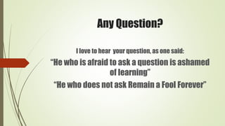 Any Question?
I love to hear your question, as one said:
“He who is afraid to ask a question is ashamed
of learning”
“He who does not ask Remain a Fool Forever”
 