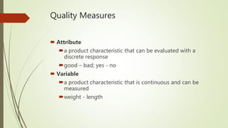 Quality Measures
 Attribute
a product characteristic that can be evaluated with a
discrete response
good – bad; yes - no
 Variable
a product characteristic that is continuous and can be
measured
weight - length
 