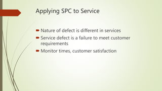 Applying SPC to Service
 Nature of defect is different in services
 Service defect is a failure to meet customer
requirements
 Monitor times, customer satisfaction
 