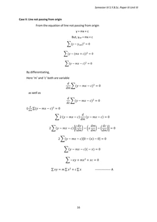 Semester IV S.Y.B.Sc. Paper III Unit III
16
Case II: Line not passing from origin
From the equation of line not passing from origin
y = mx + c
But, ycal = mx + c
∑(𝑦 − 𝑦𝑐𝑎𝑙)2
= 0
∑(𝑦 − (𝑚𝑥 + 𝑐))2
= 0
∑(𝑦 − 𝑚𝑥 − 𝑐)2
= 0
By differentiating,
Here ‘m’ and ‘c’ both are variable
𝑑
𝑑𝑚
∑(𝑦 − 𝑚𝑥 − 𝑐)2
= 0
as well as
𝑑
𝑑𝑐
∑(𝑦 − 𝑚𝑥 − 𝑐)2
= 0
i)
𝑑
𝑑𝑚
∑(𝑦 − 𝑚𝑥 − 𝑐)2
= 0
∑ 2 (𝑦 − 𝑚𝑥 − 𝑐)
𝑑
𝑑𝑚
(𝑦 − 𝑚𝑥 − 𝑐) = 0
2 ∑(𝑦 − 𝑚𝑥 − 𝑐) [(
𝑑𝑦
𝑑𝑚
) − (𝑥
𝑑𝑚
𝑑𝑚
) − (
𝑑𝑐
𝑑𝑚
)] = 0
2 ∑(𝑦 − 𝑚𝑥 − 𝑐)[0 − (𝑥) − 0] = 0
∑(𝑦 − 𝑚𝑥 − 𝑐)( − 𝑥) = 0
∑ −𝑥𝑦 + 𝑚𝑥2
+ 𝑥𝑐 = 0
∑ 𝑥𝑦 = 𝑚 ∑ 𝑥2
+ 𝑐 ∑ 𝑥 ---------------- A
 