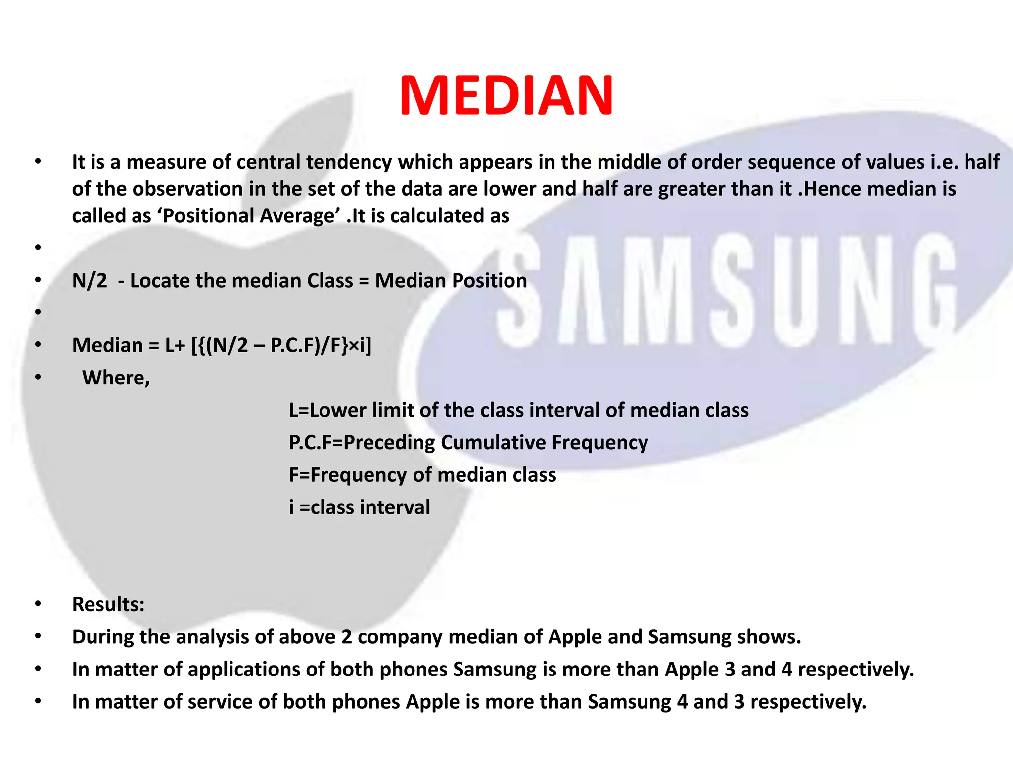 MEDIAN
• It is a measure of central tendency which appears in the middle of order sequence of values i.e. half
of the observation in the set of the data are lower and half are greater than it .Hence median is
called as ‘Positional Average’ .It is calculated as
•
• N/2 - Locate the median Class = Median Position
•
• Median = L+ [{(N/2 – P.C.F)/F}×i]
• Where,
L=Lower limit of the class interval of median class
P.C.F=Preceding Cumulative Frequency
F=Frequency of median class
i =class interval
• Results:
• During the analysis of above 2 company median of Apple and Samsung shows.
• In matter of applications of both phones Samsung is more than Apple 3 and 4 respectively.
• In matter of service of both phones Apple is more than Samsung 4 and 3 respectively.
 