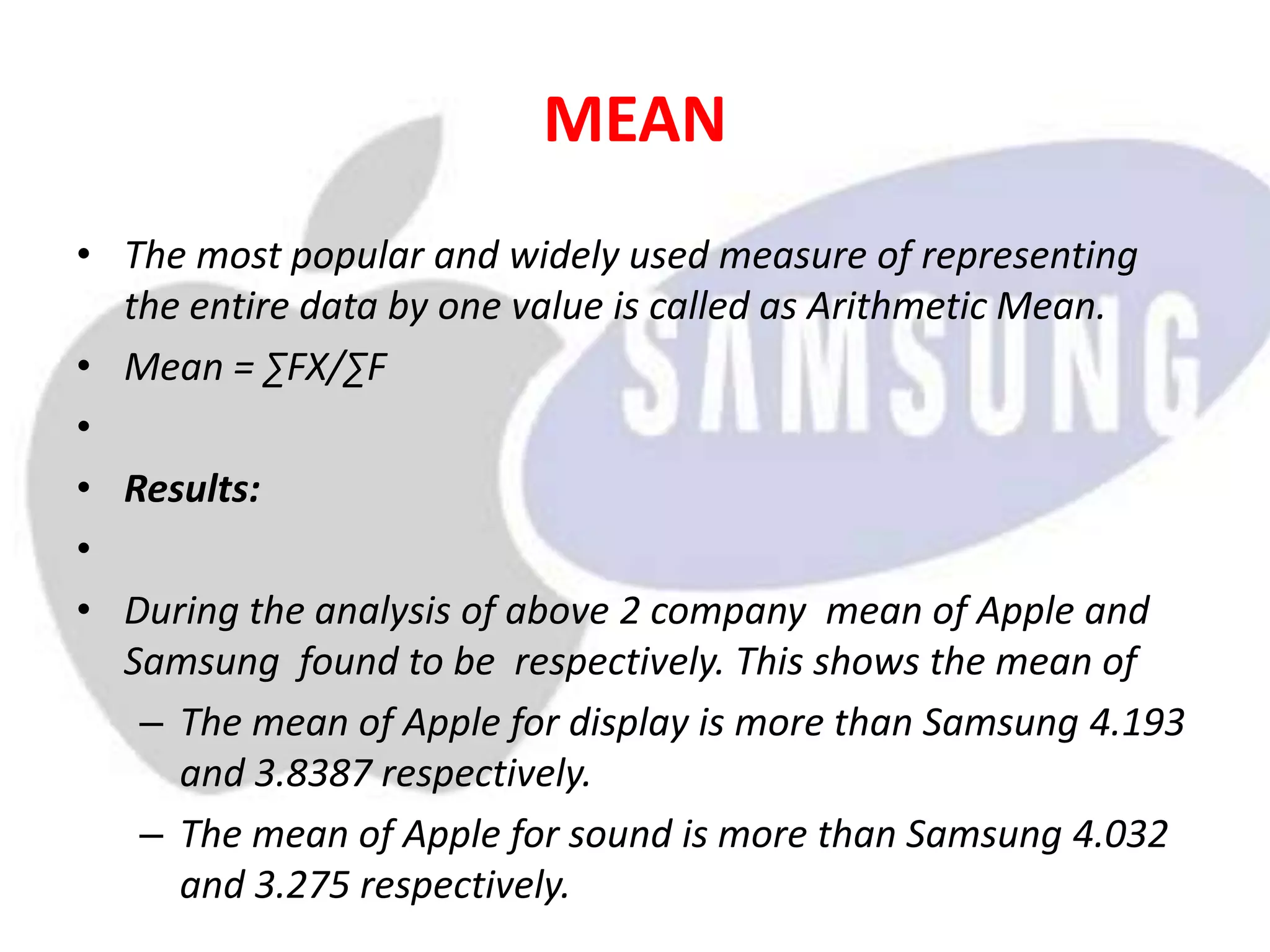 MEAN
• The most popular and widely used measure of representing
the entire data by one value is called as Arithmetic Mean.
• Mean = ∑FX/∑F
•
• Results:
•
• During the analysis of above 2 company mean of Apple and
Samsung found to be respectively. This shows the mean of
– The mean of Apple for display is more than Samsung 4.193
and 3.8387 respectively.
– The mean of Apple for sound is more than Samsung 4.032
and 3.275 respectively.
 