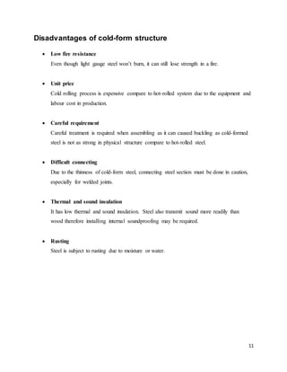 11
Disadvantages of cold-form structure
 Low fire resistance
Even though light gauge steel won’t burn, it can still lose strength in a fire.
 Unit price
Cold rolling process is expensive compare to hot-rolled system due to the equipment and
labour cost in production.
 Careful requirement
Careful treatment is required when assembling as it can caused buckling as cold-formed
steel is not as strong in physical structure compare to hot-rolled steel.
 Difficult connecting
Due to the thinness of cold-form steel, connecting steel section must be done in caution,
especially for welded joints.
 Thermal and sound insulation
It has low thermal and sound insulation. Steel also transmit sound more readily than
wood therefore installing internal soundproofing may be required.
 Rusting
Steel is subject to rusting due to moisture or water.
 