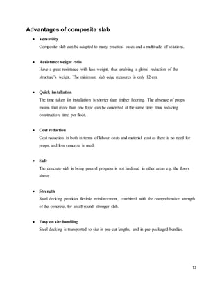 12
Advantages of composite slab
 Versatility
Composite slab can be adapted to many practical cases and a multitude of solutions.
 Resistance weight ratio
Have a great resistance with less weight, thus enabling a global reduction of the
structure’s weight. The minimum slab edge measures is only 12 cm.
 Quick installation
The time taken for installation is shorter than timber flooring. The absence of props
means that more than one floor can be concreted at the same time, thus reducing
construction time per floor.
 Cost reduction
Cost reduction in both in terms of labour costs and material cost as there is no need for
props, and less concrete is used.
 Safe
The concrete slab is being poured progress is not hindered in other areas e.g. the floors
above.
 Strength
Steel decking provides flexible reinforcement, combined with the comprehensive strength
of the concrete, for an all-round stronger slab.
 Easy on site handling
Steel decking is transported to site in pre-cut lengths, and in pre-packaged bundles.
 