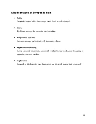 13
Disadvantages of composite slab
 Brittle
Composite is more brittle than wrought metal thus it is easily damaged.
 Crack
The biggest problem for composite slab is cracking.
 Temperature sensitive
Can cause expands and contracts with temperature change
 Might cause overloading
During placement on concrete, care should be taken to avoid overloading the decking or
supporting structural member.
 Replacement
Damaged or faded material must be replaced, and it is a soft material that wears easily.
 