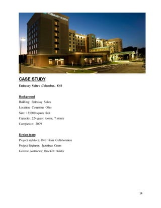 14
CASE STUDY
Embassy Suites ,Columbus, OH
Background
Building: Embassy Suites
Location: Columbus Ohio
Size: 135000 square foot
Capacity: 224 guest rooms, 7 storey
Completion: 2009
Designteam
Project architect: Bird Houk Collaboration
Project Engineer: Jezerinca Geers
General contractor: Brackett Builder
 