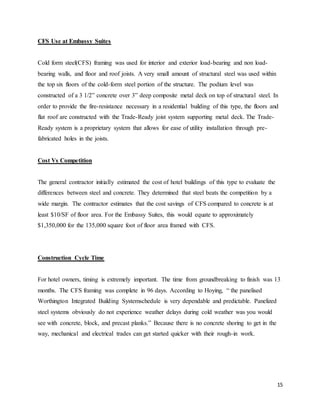 15
CFS Use at Embassy Suites
Cold form steel(CFS) framing was used for interior and exterior load-bearing and non load-
bearing walls, and floor and roof joists. A very small amount of structural steel was used within
the top six floors of the cold-form steel portion of the structure. The podium level was
constructed of a 3 1/2” concrete over 3” deep composite metal deck on top of structural steel. In
order to provide the fire-resistance necessary in a residential building of this type, the floors and
flat roof are constructed with the Trade-Ready joist system supporting metal deck. The Trade-
Ready system is a proprietary system that allows for ease of utility installation through pre-
fabricated holes in the joists.
Cost Vs Competition
The general contractor initially estimated the cost of hotel buildings of this type to evaluate the
differences between steel and concrete. They determined that steel beats the competition by a
wide margin. The contractor estimates that the cost savings of CFS compared to concrete is at
least $10/SF of floor area. For the Embassy Suites, this would equate to approximately
$1,350,000 for the 135,000 square foot of floor area framed with CFS.
Construction Cycle Time
For hotel owners, timing is extremely important. The time from groundbreaking to finish was 13
months. The CFS framing was complete in 96 days. According to Hoying, “ the panelised
Worthington Integrated Building Systemschedule is very dependable and predictable. Panelized
steel systems obviously do not experience weather delays during cold weather was you would
see with concrete, block, and precast planks.” Because there is no concrete shoring to get in the
way, mechanical and electrical trades can get started quicker with their rough-in work.
 