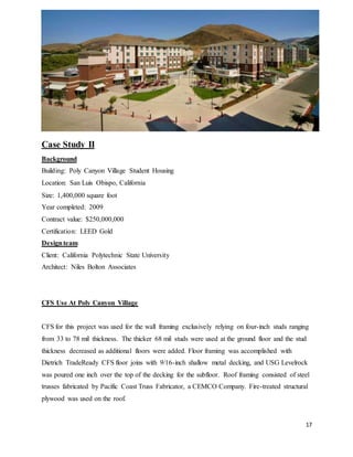 17
Case Study II
Background
Building: Poly Canyon Village Student Housing
Location: San Luis Obispo, California
Size: 1,400,000 square foot
Year completed: 2009
Contract value: $250,000,000
Certification: LEED Gold
Designteam
Client: California Polytechnic State University
Architect: Niles Bolton Associates
CFS Use At Poly Canyon Village
CFS for this project was used for the wall framing exclusively relying on four-inch studs ranging
from 33 to 78 mil thickness. The thicker 68 mil studs were used at the ground floor and the stud
thickness decreased as additional floors were added. Floor framing was accomplished with
Dietrich TradeReady CFS floor joins with 9/16-inch shallow metal decking, and USG Levelrock
was poured one inch over the top of the decking for the subfloor. Roof framing consisted of steel
trusses fabricated by Pacific Coast Truss Fabricator, a CEMCO Company. Fire-treated structural
plywood was used on the roof.
 