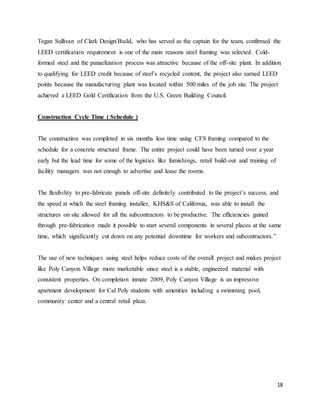18
Tegan Sullivan of Clark Design/Build, who has served as the captain for the team, confirmed the
LEED certification requirement is one of the main reasons steel framing was selected. Cold-
formed steel and the panaelization process was attractive because of the off-site plant. In addition
to qualifying for LEED credit because of steel’s recycled content, the project also earned LEED
points because the manufacturing plant was located within 500 miles of the job site. The project
achieved a LEED Gold Certification from the U.S. Green Building Council.
Construction Cycle Time ( Schedule )
The construction was completed in six months less time using CFS framing compared to the
schedule for a concrete structural frame. The entire project could have been turned over a year
early but the lead time for some of the logistics like furnishings, retail build-out and training of
facility managers was not enough to advertise and lease the rooms.
The flexibility to pre-fabricate panels off-site definitely contributed to the project’s success, and
the speed at which the steel framing installer, KHS&S of California, was able to install the
structures on site allowed for all the subcontractors to be productive. The efficiencies gained
through pre-fabrication made it possible to start several components in several places at the same
time, which significantly cut down on any potential downtime for workers and subcontractors.”
The use of new techniques using steel helps reduce costs of the overall project and makes project
like Poly Canyon Village more marketable since steel is a stable, engineered material with
consistent properties. On completion inmate 2009, Poly Canyon Village is an impressive
apartment development for Cal Poly students with amenities including a swimming pool,
community center and a central retail plaza.
 