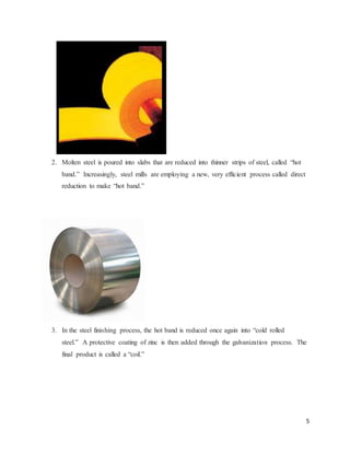 5
2. Molten steel is poured into slabs that are reduced into thinner strips of steel, called “hot
band.” Increasingly, steel mills are employing a new, very efficient process called direct
reduction to make “hot band.”
3. In the steel finishing process, the hot band is reduced once again into “cold rolled
steel.” A protective coating of zinc is then added through the galvanization process. The
final product is called a “coil.”
 