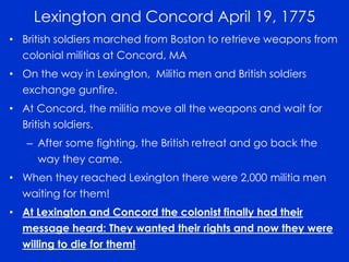 Lexington and Concord April 19, 1775 
• British soldiers marched from Boston to retrieve weapons from 
colonial militias at Concord, MA 
• On the way in Lexington, Militia men and British soldiers 
exchange gunfire. 
• At Concord, the militia move all the weapons and wait for 
British soldiers. 
– After some fighting, the British retreat and go back the 
way they came. 
• When they reached Lexington there were 2,000 militia men 
waiting for them! 
• At Lexington and Concord the colonist finally had their 
message heard: They wanted their rights and now they were 
willing to die for them! 
 