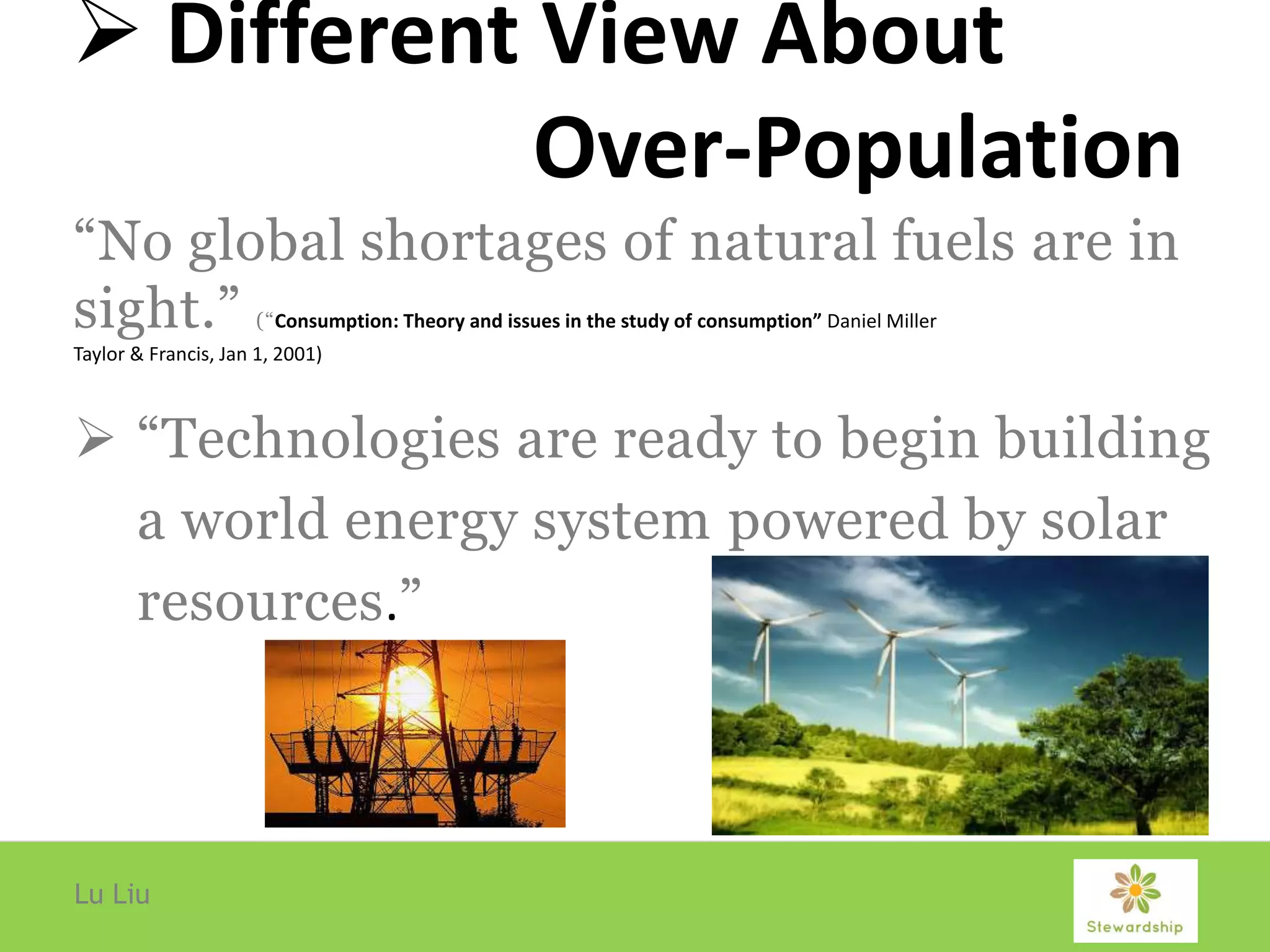  Different View About
Over-Population
“No global shortages of natural fuels are in
sight.” (“Consumption: Theory and issues in the study of consumption” Daniel Miller
Taylor & Francis, Jan 1, 2001)
 “Technologies are ready to begin building
a world energy system powered by solar
resources.”
Lu Liu
 