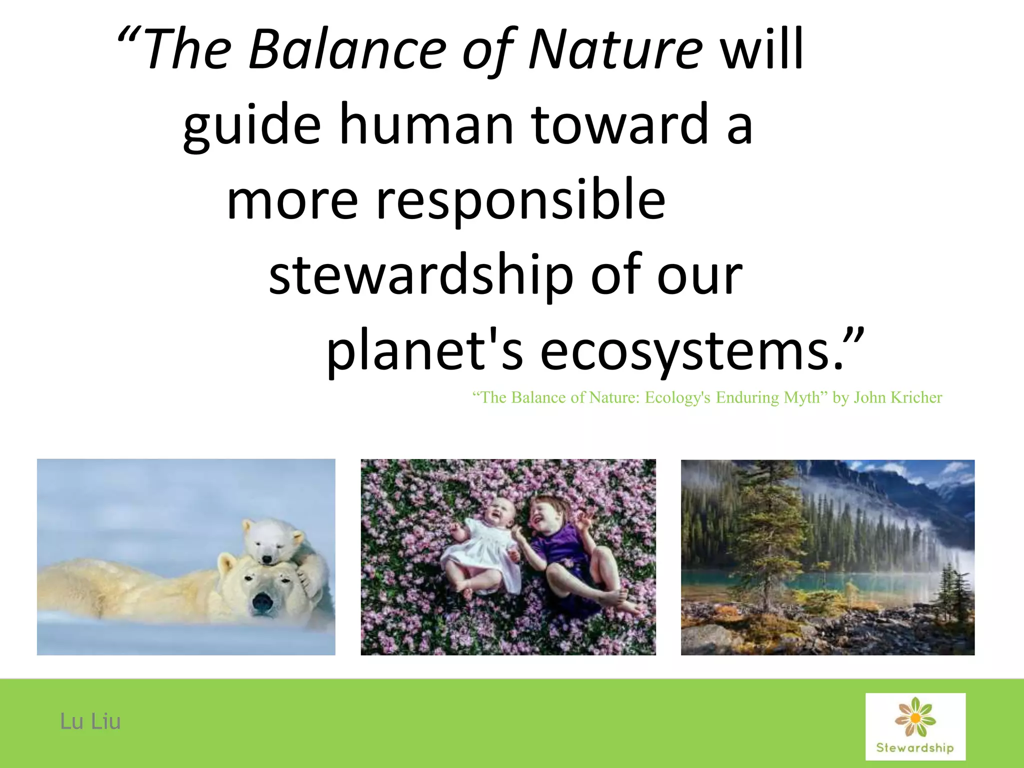 “The Balance of Nature will
guide human toward a
more responsible
stewardship of our
planet's ecosystems.”
Lu Liu
“The Balance of Nature: Ecology's Enduring Myth” by John Kricher
 