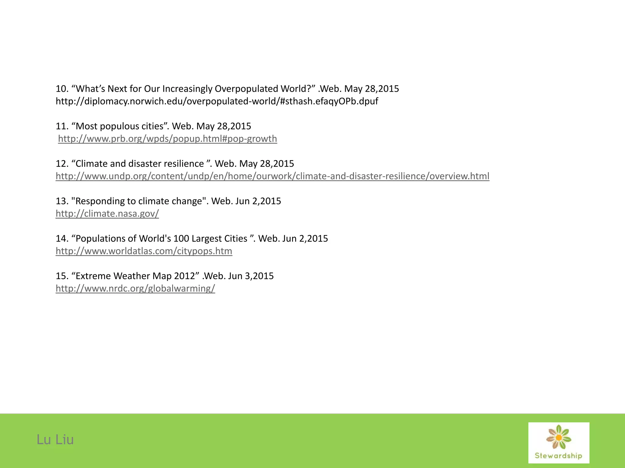 Lu Liu
10. “What’s Next for Our Increasingly Overpopulated World?” .Web. May 28,2015
http://diplomacy.norwich.edu/overpopulated-world/#sthash.efaqyOPb.dpuf
11. “Most populous cities”. Web. May 28,2015
http://www.prb.org/wpds/popup.html#pop-growth
12. “Climate and disaster resilience ”. Web. May 28,2015
http://www.undp.org/content/undp/en/home/ourwork/climate-and-disaster-resilience/overview.html
13. "Responding to climate change". Web. Jun 2,2015
http://climate.nasa.gov/
14. “Populations of World's 100 Largest Cities ”. Web. Jun 2,2015
http://www.worldatlas.com/citypops.htm
15. “Extreme Weather Map 2012” .Web. Jun 3,2015
http://www.nrdc.org/globalwarming/
 