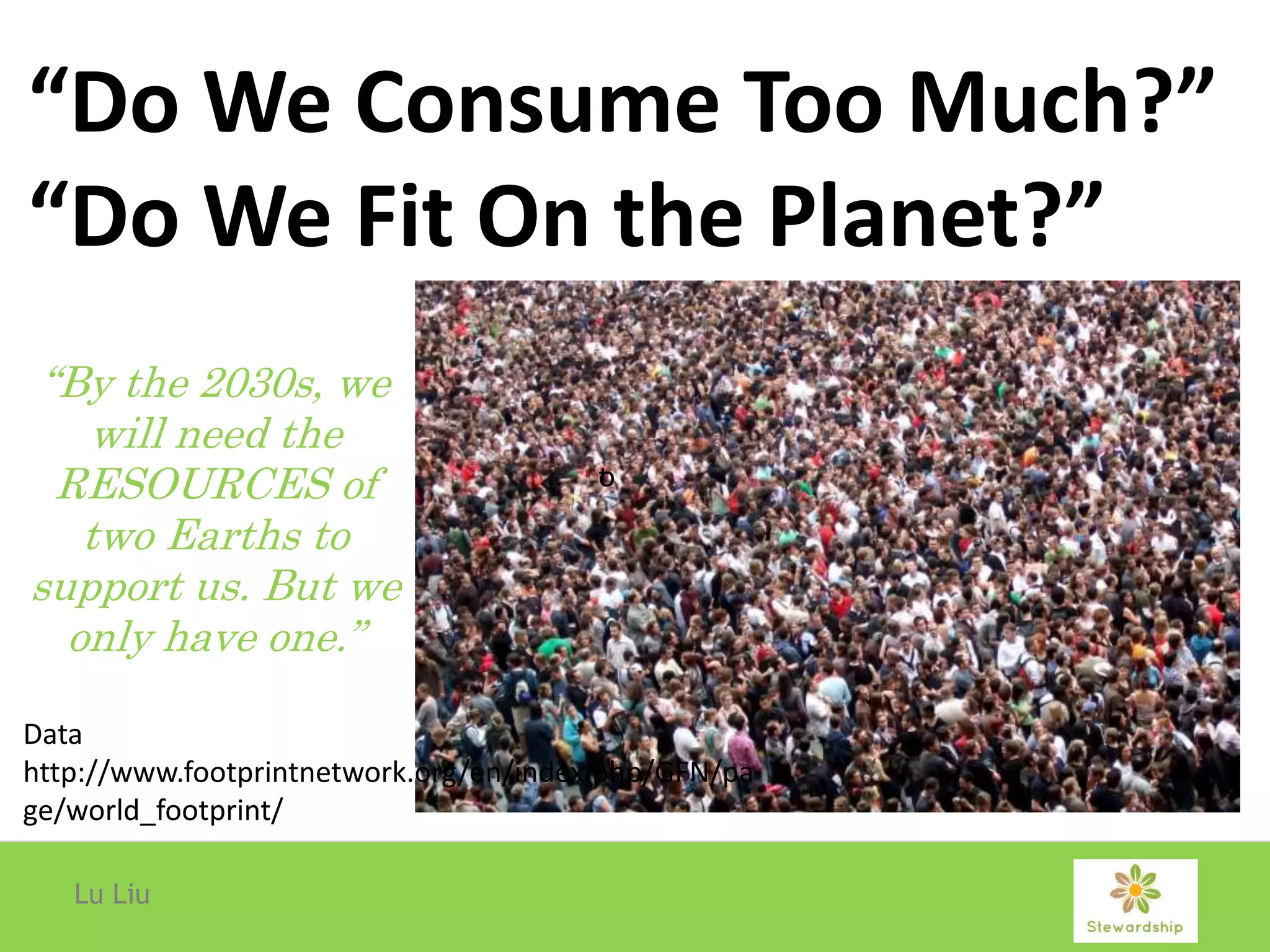 Lu Liu
“Do We Consume Too Much?”
“Do We Fit On the Planet?”
“By the 2030s, we
will need the
RESOURCES of
two Earths to
support us. But we
only have one.”
ot
Data
http://www.footprintnetwork.org/en/index.php/GFN/pa
ge/world_footprint/
 