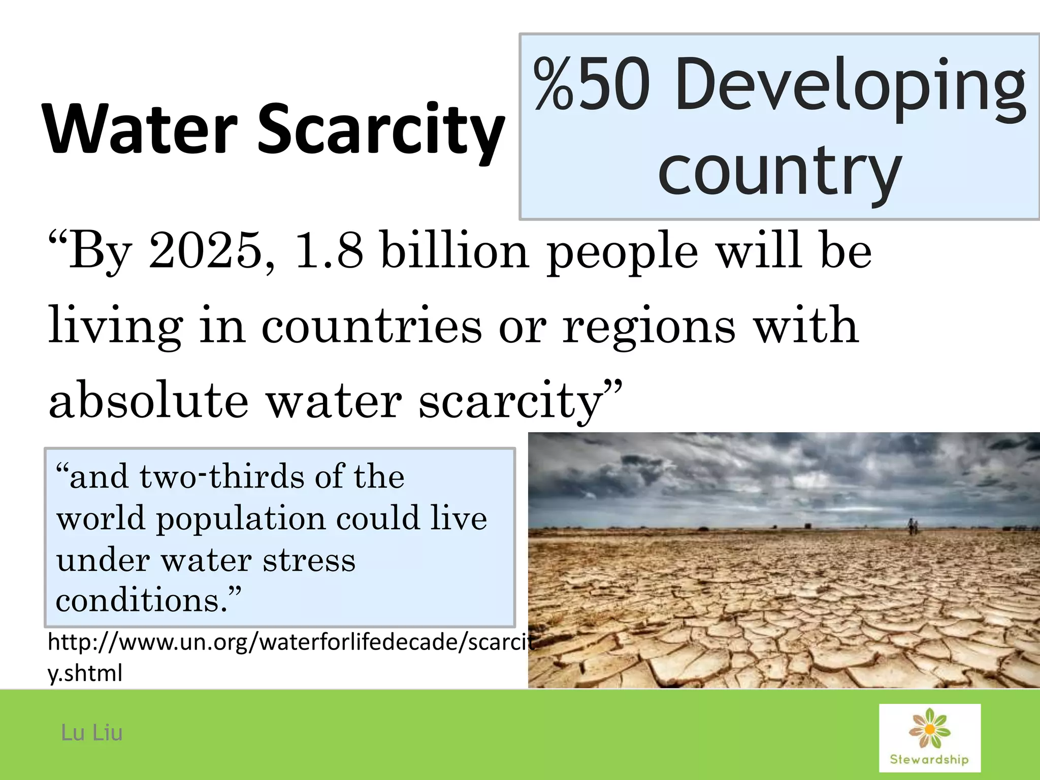 Water Scarcity
Lu Liu
“By 2025, 1.8 billion people will be
living in countries or regions with
absolute water scarcity”
%50 Developing
country
“and two-thirds of the
world population could live
under water stress
conditions.”
http://www.un.org/waterforlifedecade/scarcit
y.shtml
 