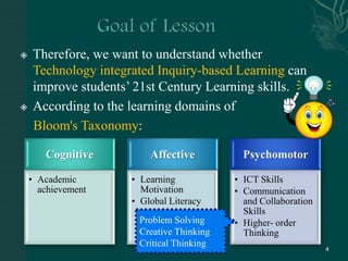 Goal of LessonTherefore, we want to understand whether Technology integrated Inquiry-based Learning can improve students’ 21st Century Learning skills.According to the learning domains of     Bloom'sTaxonomy:Problem SolvingCreative ThinkingCritical Thinking4