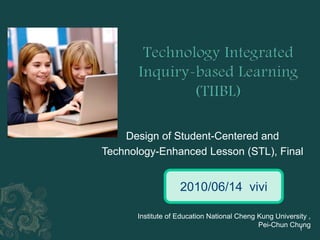 Technology Integrated Inquiry-based Learning(TIIBL) Design of Student-Centered and  Technology-Enhanced Lesson (STL), Final 2010/06/14vivi Institute of Education National Cheng Kung University , Pei-Chun Chung 1 
