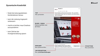 •
fi
ndet die leistungsstärksten
Kombinationen heraus


• kann die Leistung insgesamt
verbessern


• macht es leichter, neue Creatives
auszuprobieren


• kann Zeit bei der
Anzeigenerstellung sparen
TEXT


Max. 5 Varianten
BILDER / VIDEOS


Maximal 10 Bilder oder


10 Videos
HEADLINES


Max. 5 Überschriften
LINK DESCRIPTIONS


Max. 5 Link-Beschreibungen
CTA BUTTONS


Max. 5 Varianten
Dynamische Kreativität
 