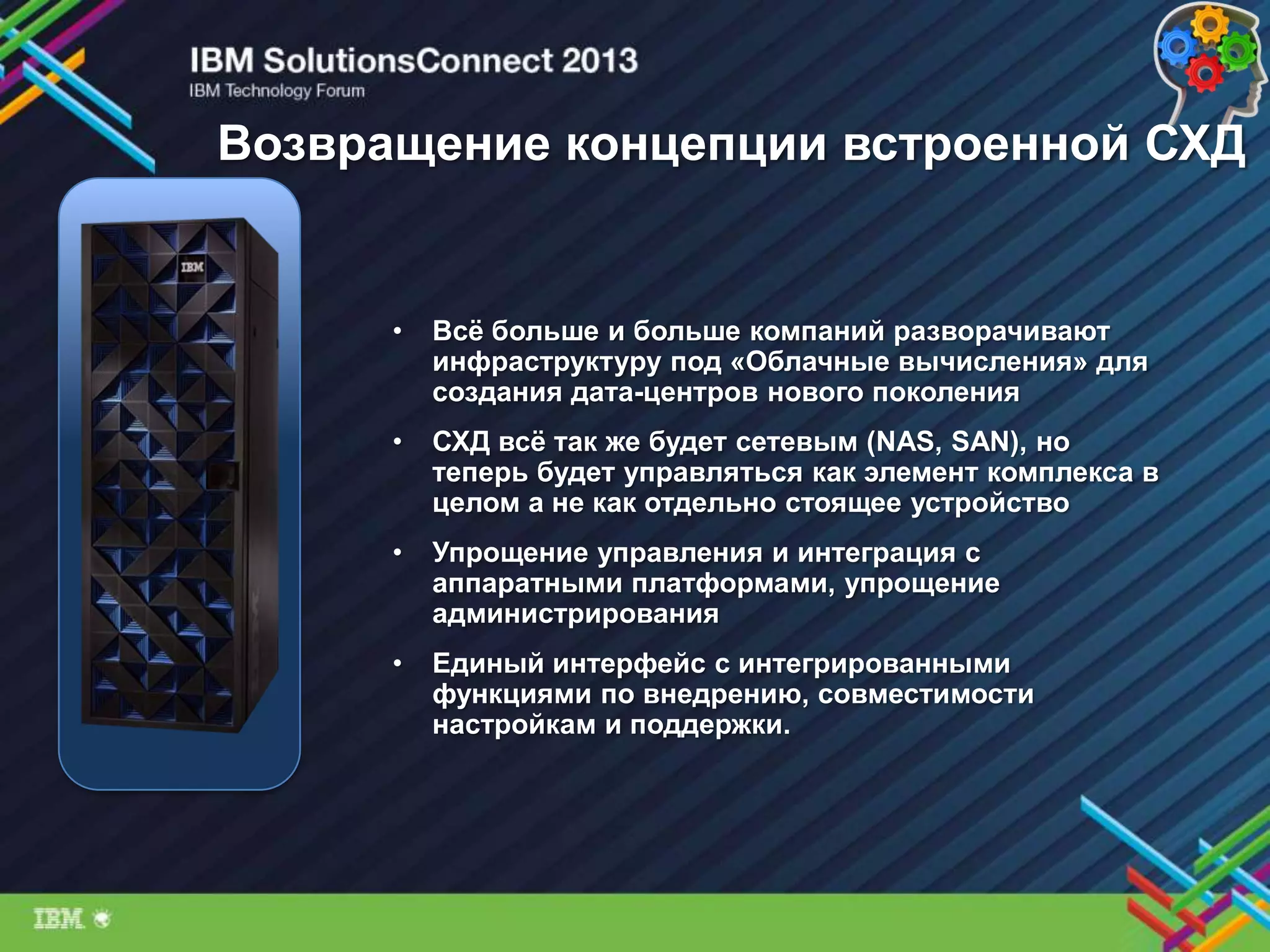 Возвращение концепции встроенной СХД
• Всѐ больше и больше компаний разворачивают
инфраструктуру под «Облачные вычисления» для
создания дата-центров нового поколения
• СХД всѐ так же будет сетевым (NAS, SAN), но
теперь будет управляться как элемент комплекса в
целом а не как отдельно стоящее устройство
• Упрощение управления и интеграция с
аппаратными платформами, упрощение
администрирования
• Единый интерфейс с интегрированными
функциями по внедрению, совместимости
настройкам и поддержки.
 