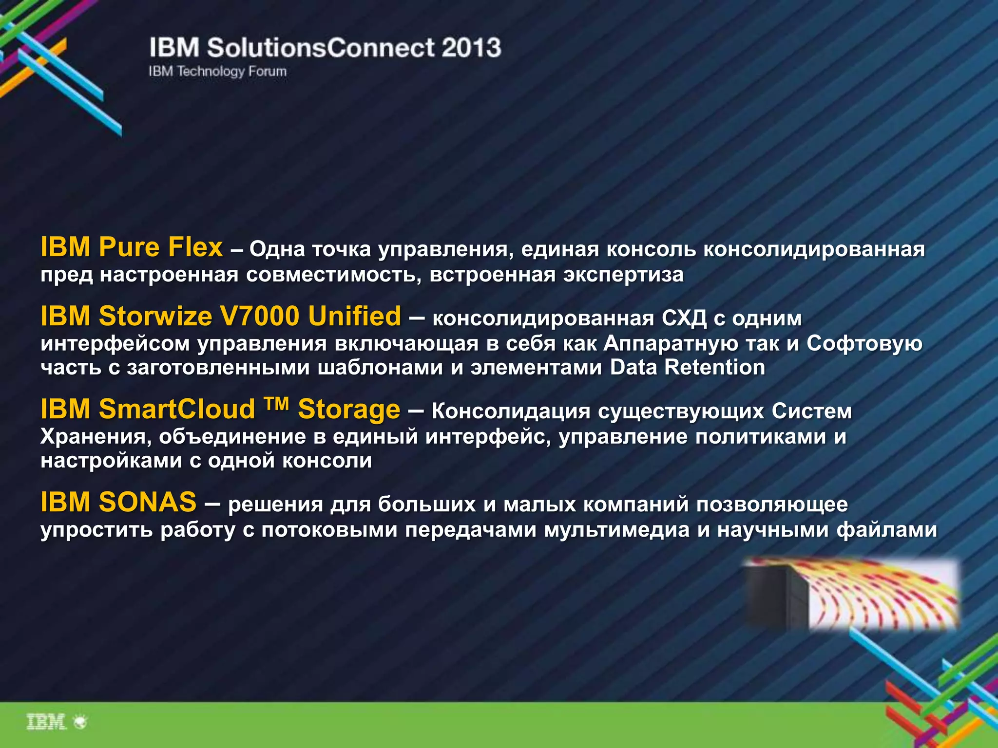 IBM Pure Flex – Одна точка управления, единая консоль консолидированная
пред настроенная совместимость, встроенная экспертиза
IBM Storwize V7000 Unified – консолидированная СХД с одним
интерфейсом управления включающая в себя как Аппаратную так и Софтовую
часть с заготовленными шаблонами и элементами Data Retention
IBM SmartCloud TM Storage – Консолидация существующих Систем
Хранения, объединение в единый интерфейс, управление политиками и
настройками с одной консоли
IBM SONAS – решения для больших и малых компаний позволяющее
упростить работу с потоковыми передачами мультимедиа и научными файлами
 