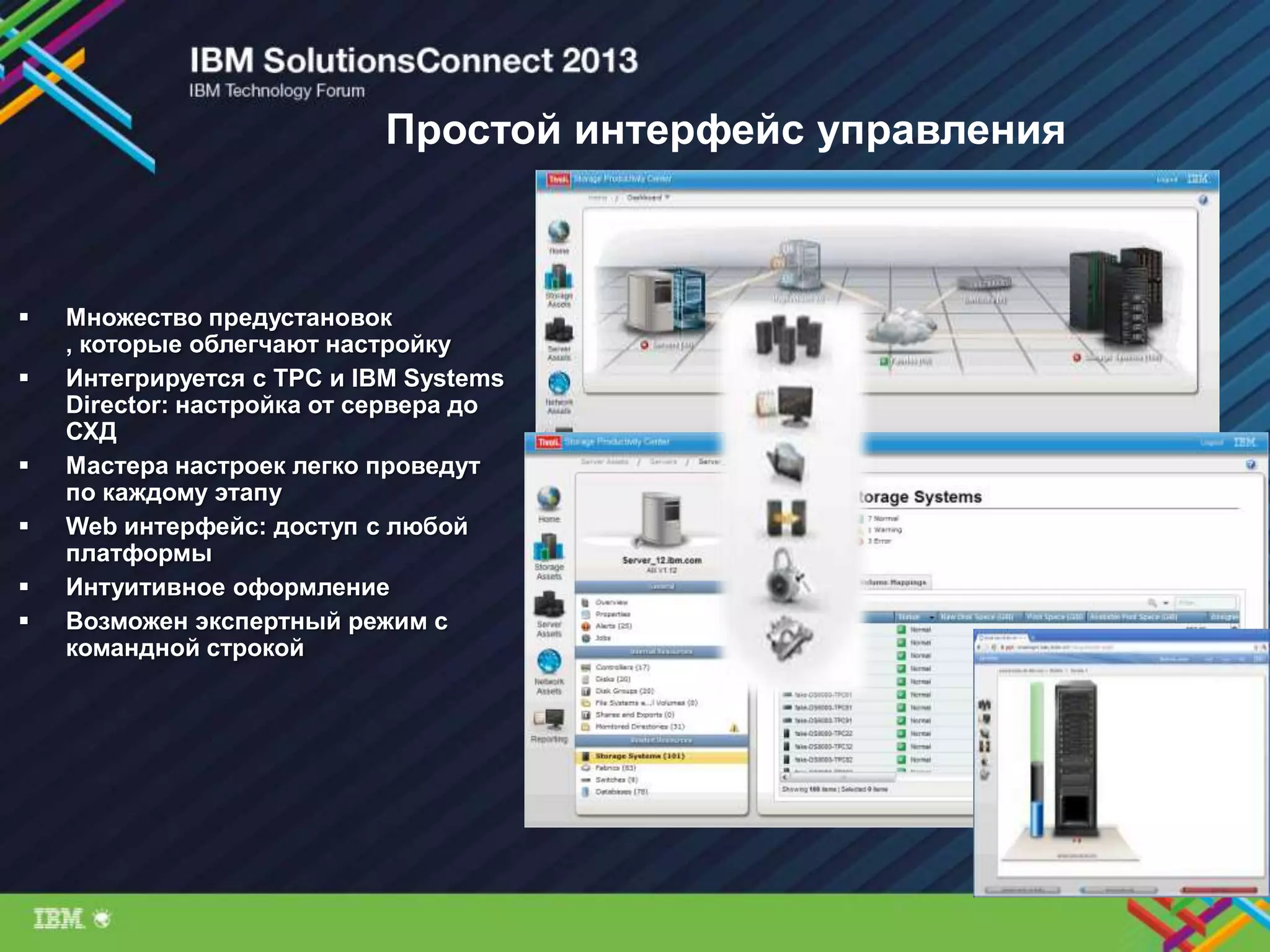 Простой интерфейс управления
 Множество предустановок
, которые облегчают настройку
 Интегрируется с TPC и IBM Systems
Director: настройка от сервера до
СХД
 Мастера настроек легко проведут
по каждому этапу
 Web интерфейс: доступ с любой
платформы
 Интуитивное оформление
 Возможен экспертный режим с
командной строкой
 