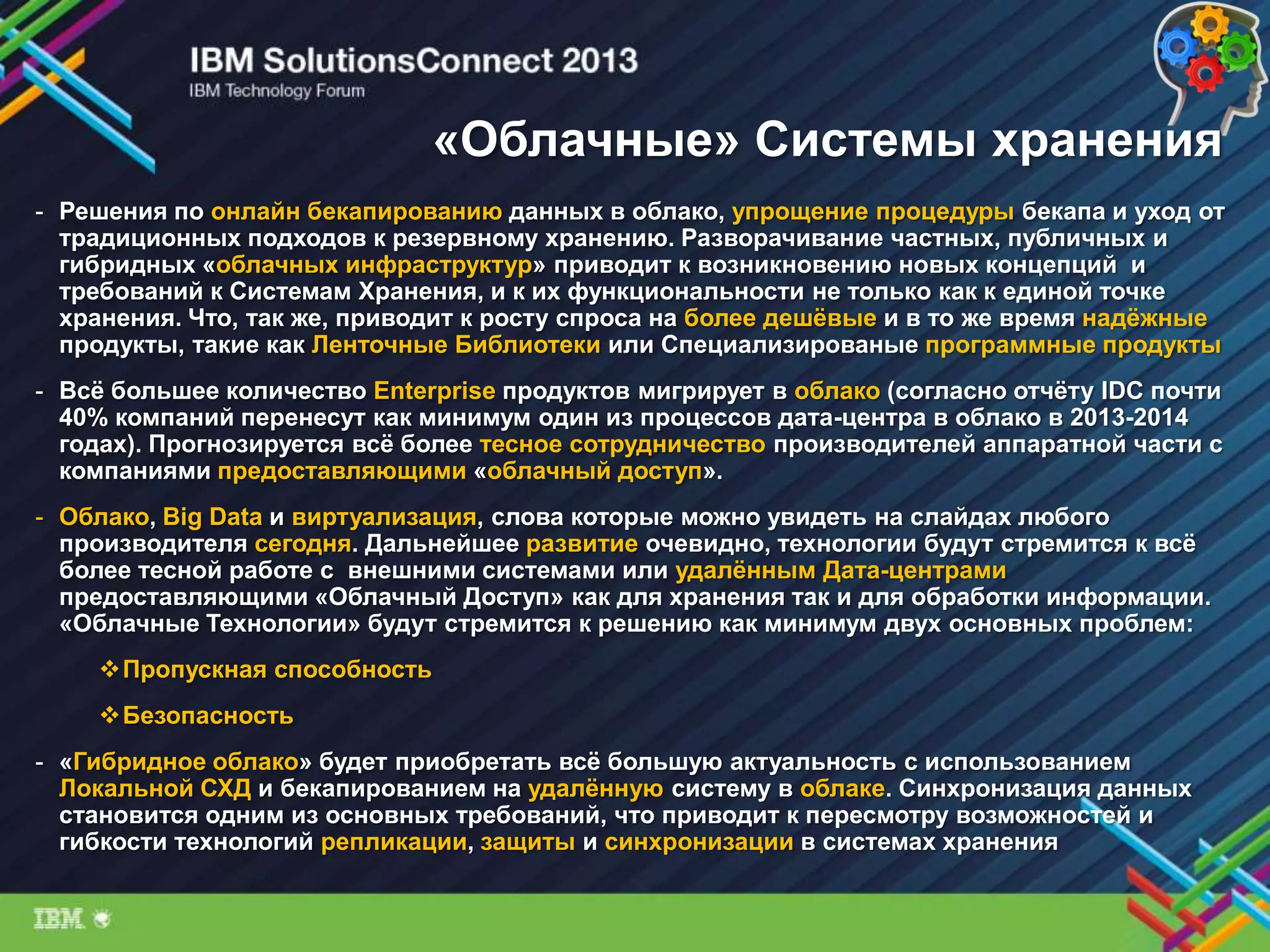 «Облачные» Системы хранения
- Решения по онлайн бекапированию данных в облако, упрощение процедуры бекапа и уход от
традиционных подходов к резервному хранению. Разворачивание частных, публичных и
гибридных «облачных инфраструктур» приводит к возникновению новых концепций и
требований к Системам Хранения, и к их функциональности не только как к единой точке
хранения. Что, так же, приводит к росту спроса на более дешѐвые и в то же время надѐжные
продукты, такие как Ленточные Библиотеки или Специализированые программные продукты
- Всѐ большее количество Enterprise продуктов мигрирует в облако (согласно отчѐту IDC почти
40% компаний перенесут как минимум один из процессов дата-центра в облако в 2013-2014
годах). Прогнозируется всѐ более тесное сотрудничество производителей аппаратной части с
компаниями предоставляющими «облачный доступ».
- Облако, Big Data и виртуализация, слова которые можно увидеть на слайдах любого
производителя сегодня. Дальнейшее развитие очевидно, технологии будут стремится к всѐ
более тесной работе с внешними системами или удалѐнным Дата-центрами
предоставляющими «Облачный Доступ» как для хранения так и для обработки информации.
«Облачные Технологии» будут стремится к решению как минимум двух основных проблем:
Пропускная способность
Безопасность
- «Гибридное облако» будет приобретать всѐ большую актуальность с использованием
Локальной СХД и бекапированием на удалѐнную систему в облаке. Синхронизация данных
становится одним из основных требований, что приводит к пересмотру возможностей и
гибкости технологий репликации, защиты и синхронизации в системах хранения
 