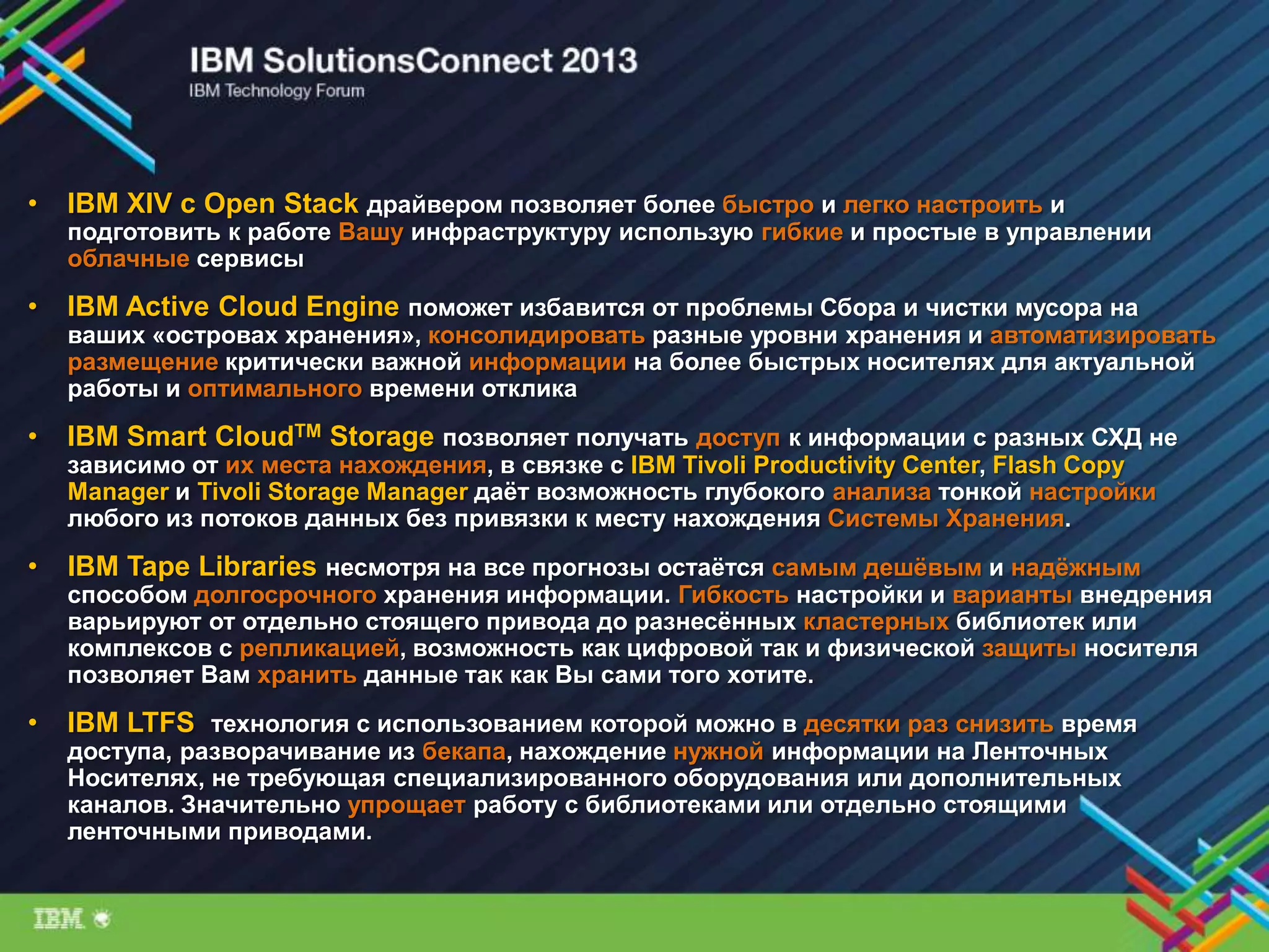 • IBM XIV с Open Stack драйвером позволяет более быстро и легко настроить и
подготовить к работе Вашу инфраструктуру использую гибкие и простые в управлении
облачные сервисы
• IBM Active Cloud Engine поможет избавится от проблемы Сбора и чистки мусора на
ваших «островах хранения», консолидировать разные уровни хранения и автоматизировать
размещение критически важной информации на более быстрых носителях для актуальной
работы и оптимального времени отклика
• IBM Smart CloudTM Storage позволяет получать доступ к информации с разных СХД не
зависимо от их места нахождения, в связке с IBM Tivoli Productivity Center, Flash Copy
Manager и Tivoli Storage Manager даѐт возможность глубокого анализа тонкой настройки
любого из потоков данных без привязки к месту нахождения Системы Хранения.
• IBM Tape Libraries несмотря на все прогнозы остаѐтся самым дешѐвым и надѐжным
способом долгосрочного хранения информации. Гибкость настройки и варианты внедрения
варьируют от отдельно стоящего привода до разнесѐнных кластерных библиотек или
комплексов с репликацией, возможность как цифровой так и физической защиты носителя
позволяет Вам хранить данные так как Вы сами того хотите.
• IBM LTFS технология с использованием которой можно в десятки раз снизить время
доступа, разворачивание из бекапа, нахождение нужной информации на Ленточных
Носителях, не требующая специализированного оборудования или дополнительных
каналов. Значительно упрощает работу с библиотеками или отдельно стоящими
ленточными приводами.
 