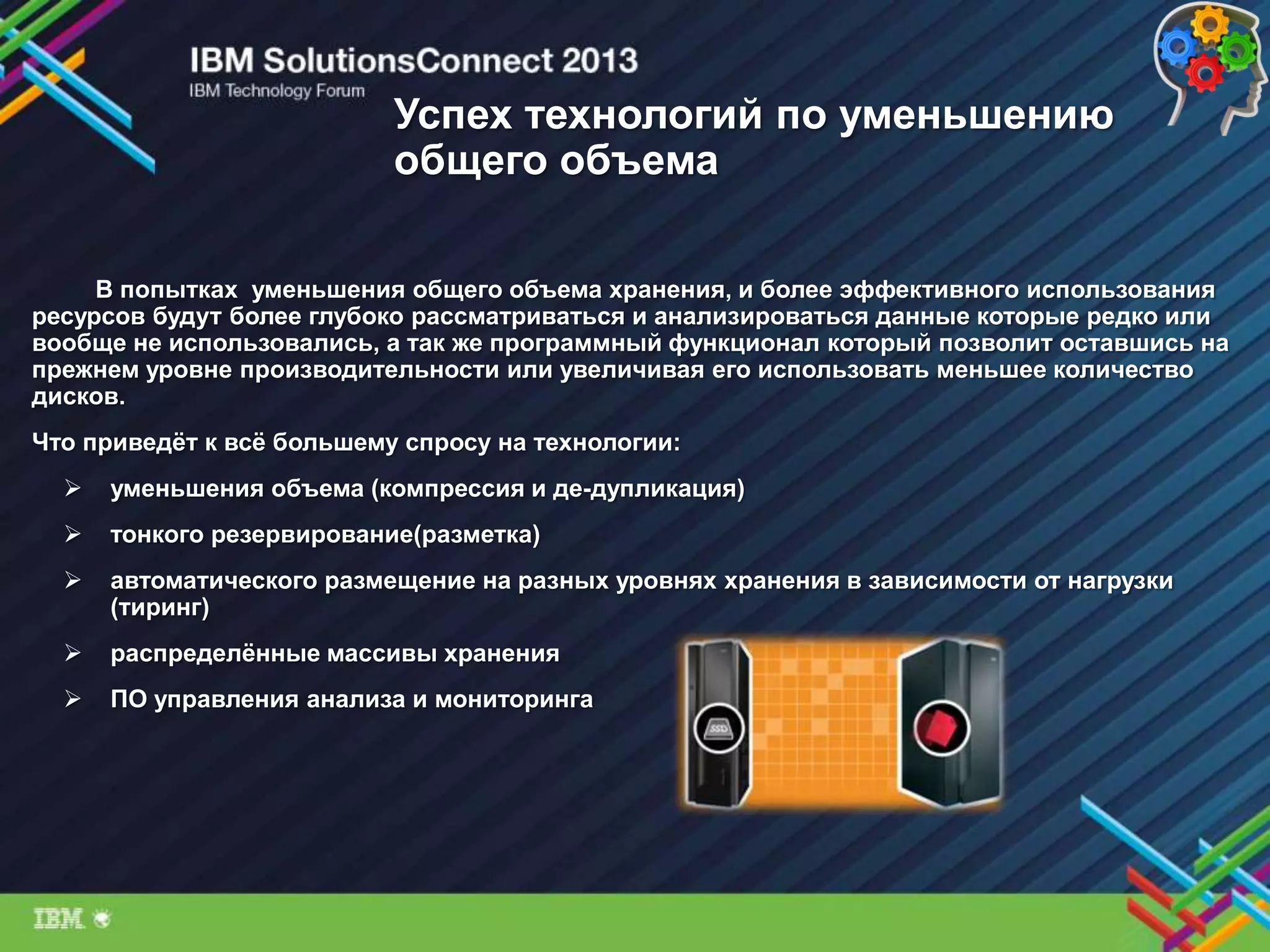 Успех технологий по уменьшению
общего объема
В попытках уменьшения общего объема хранения, и более эффективного использования
ресурсов будут более глубоко рассматриваться и анализироваться данные которые редко или
вообще не использовались, а так же программный функционал который позволит оставшись на
прежнем уровне производительности или увеличивая его использовать меньшее количество
дисков.
Что приведѐт к всѐ большему спросу на технологии:
 уменьшения объема (компрессия и де-дупликация)
 тонкого резервирование(разметка)
 автоматического размещение на разных уровнях хранения в зависимости от нагрузки
(тиринг)
 распределѐнные массивы хранения
 ПО управления анализа и мониторинга
 
