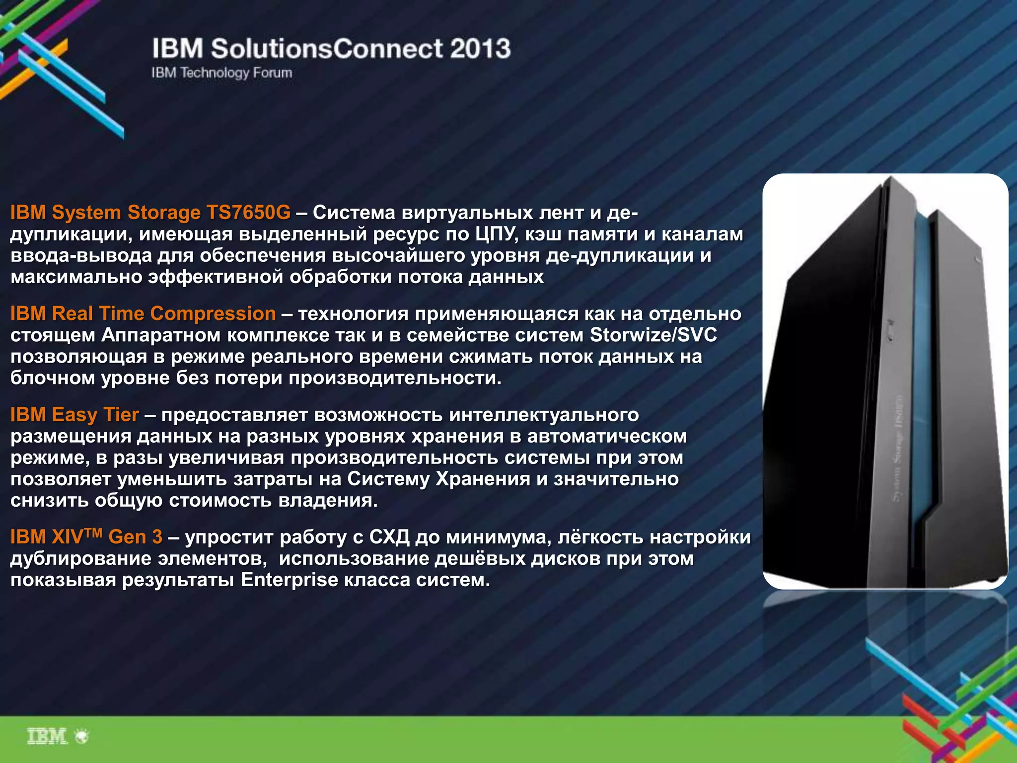 IBM System Storage TS7650G – Система виртуальных лент и де-
дупликации, имеющая выделенный ресурс по ЦПУ, кэш памяти и каналам
ввода-вывода для обеспечения высочайшего уровня де-дупликации и
максимально эффективной обработки потока данных
IBM Real Time Compression – технология применяющаяся как на отдельно
стоящем Аппаратном комплексе так и в семействе систем Storwize/SVC
позволяющая в режиме реального времени сжимать поток данных на
блочном уровне без потери производительности.
IBM Easy Tier – предоставляет возможность интеллектуального
размещения данных на разных уровнях хранения в автоматическом
режиме, в разы увеличивая производительность системы при этом
позволяет уменьшить затраты на Систему Хранения и значительно
снизить общую стоимость владения.
IBM XIVTM Gen 3 – упростит работу с СХД до минимума, лѐгкость настройки
дублирование элементов, использование дешѐвых дисков при этом
показывая результаты Enterprise класса систем.
 