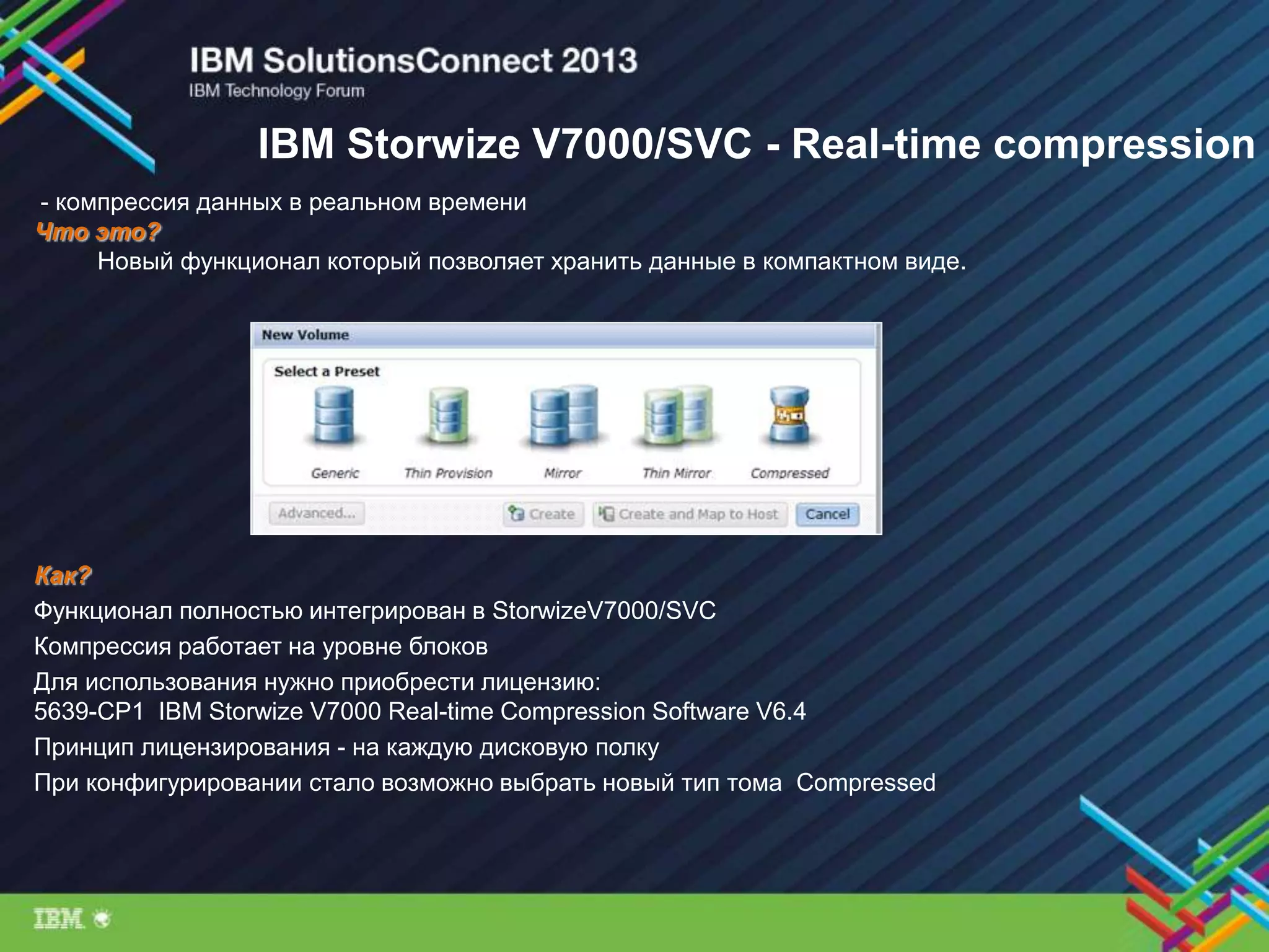 IBM Storwize V7000/SVC - Real-time compression
- компрессия данных в реальном времени
Что это?
Новый функционал который позволяет хранить данные в компактном виде.
Как?
Функционал полностью интегрирован в StorwizeV7000/SVC
Компрессия работает на уровне блоков
Для использования нужно приобрести лицензию:
5639-CP1 IBM Storwize V7000 Real-time Compression Software V6.4
Принцип лицензирования - на каждую дисковую полку
При конфигурировании стало возможно выбрать новый тип тома Compressed
 