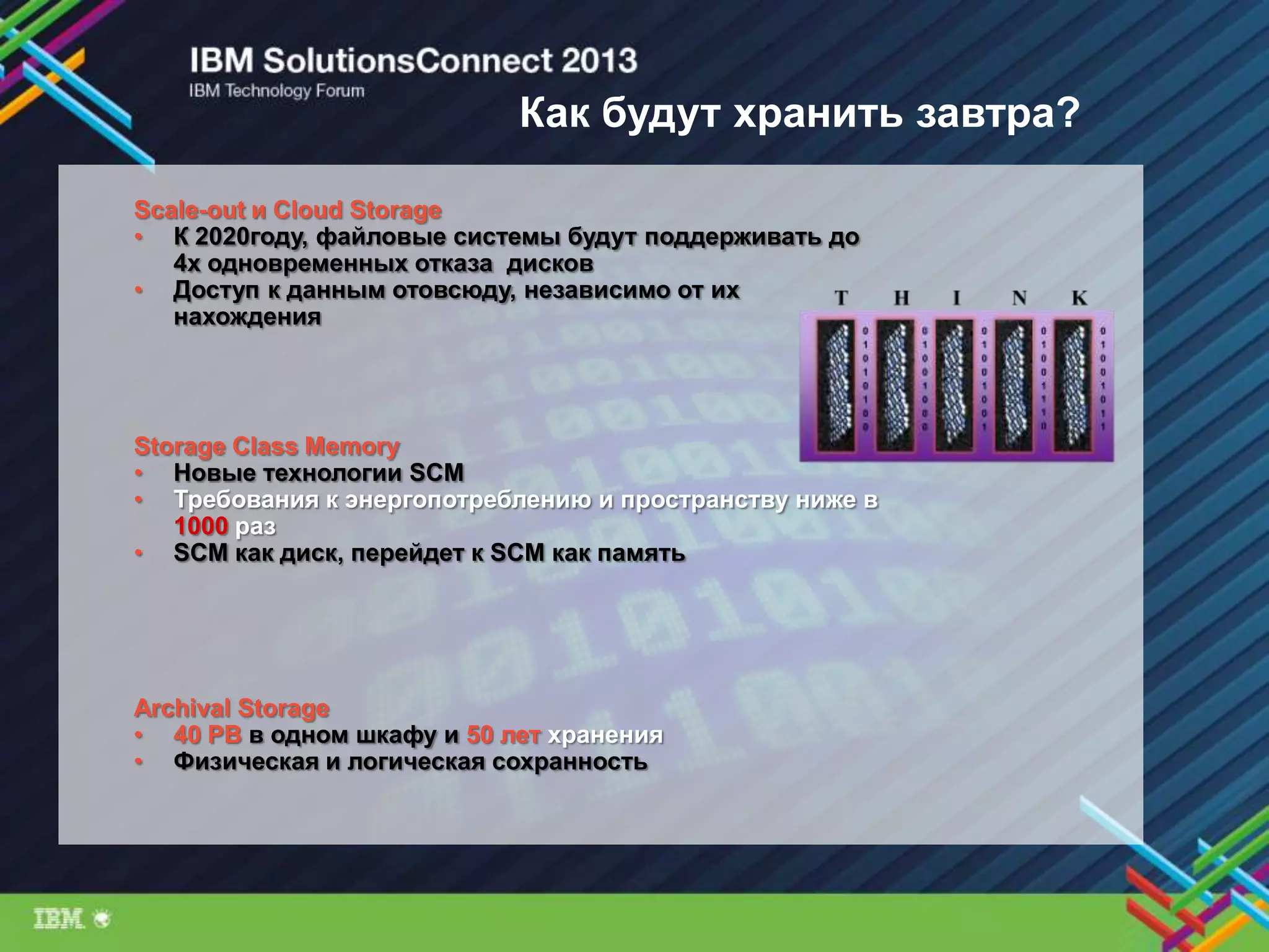 Как будут хранить завтра?
Storage Class Memory
• Новые технологии SCM
• Требования к энергопотреблению и пространству ниже в
1000 раз
• SCM как диск, перейдет к SCM как память
Scale-out и Cloud Storage
• К 2020году, файловые системы будут поддерживать до
4х одновременных отказа дисков
• Доступ к данным отовсюду, независимо от их
нахождения
Archival Storage
• 40 PB в одном шкафу и 50 лет хранения
• Физическая и логическая сохранность
 