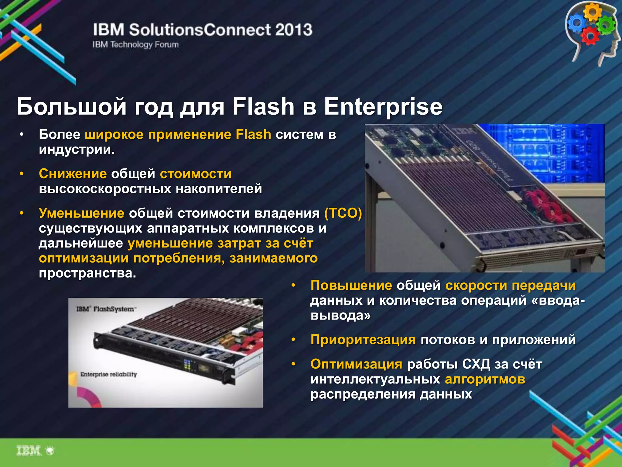 Большой год для Flash в Enterprise
• Более широкое применение Flash систем в
индустрии.
• Снижение общей стоимости
высокоскоростных накопителей
• Уменьшение общей стоимости владения (TCO)
существующих аппаратных комплексов и
дальнейшее уменьшение затрат за счѐт
оптимизации потребления, занимаемого
пространства.
• Повышение общей скорости передачи
данных и количества операций «ввода-
вывода»
• Приоритезация потоков и приложений
• Оптимизация работы СХД за счѐт
интеллектуальных алгоритмов
распределения данных
 