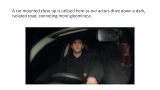 A car mounted close up is utilised here as our actors drive down a dark,
isolated road, connoting more gloominess.
 