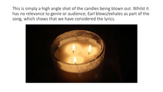 This is simply a high angle shot of the candles being blown out. Whilst it
has no relevance to genre or audience; Earl blows/exhales as part of the
song, which shows that we have considered the lyrics.
 