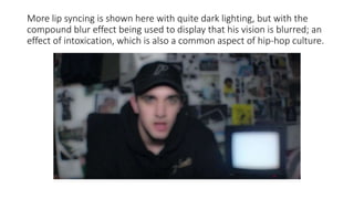 More lip syncing is shown here with quite dark lighting, but with the
compound blur effect being used to display that his vision is blurred; an
effect of intoxication, which is also a common aspect of hip-hop culture.
 