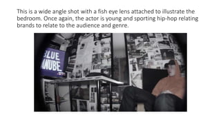 This is a wide angle shot with a fish eye lens attached to illustrate the
bedroom. Once again, the actor is young and sporting hip-hop relating
brands to relate to the audience and genre.
 