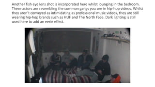 Another fish eye lens shot is incorporated here whilst lounging in the bedroom.
These actors are resembling the common gangs you see in hip-hop videos. Whilst
they aren’t conveyed as intimidating as professional music videos, they are still
wearing hip-hop brands such as HUF and The North Face. Dark lighting is still
used here to add an eerie effect.
 