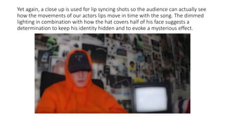 Yet again, a close up is used for lip syncing shots so the audience can actually see
how the movements of our actors lips move in time with the song. The dimmed
lighting in combination with how the hat covers half of his face suggests a
determination to keep his identity hidden and to evoke a mysterious effect.
 