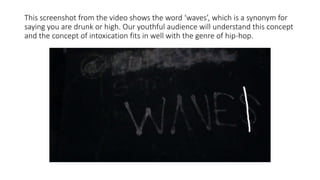 This screenshot from the video shows the word ‘waves’, which is a synonym for
saying you are drunk or high. Our youthful audience will understand this concept
and the concept of intoxication fits in well with the genre of hip-hop.
 