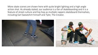 More skate scenes are shown here with quite bright lighting and a high angle
action shot. As already stated, our audience is a fan of skateboarding and it is a
feature of street culture and hip-hop as multiple rappers skateboard themselves,
including Earl Sweatshirt himself and Tyler, The Creator.
 