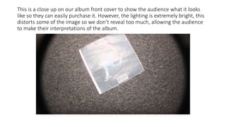 This is a close up on our album front cover to show the audience what it looks
like so they can easily purchase it. However, the lighting is extremely bright, this
distorts some of the image so we don’t reveal too much, allowing the audience
to make their interpretations of the album.
 