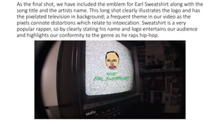 As the final shot, we have included the emblem for Earl Sweatshirt along with the
song title and the artists name. This long shot clearly illustrates the logo and has
the pixelated television in background; a frequent theme in our video as the
pixels connote distortions which relate to intoxication. Sweatshirt is a very
popular rapper, so by clearly stating his name and logo entertains our audience
and highlights our conformity to the genre as he raps hip-hop.
 