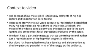 Context to video
• The concept of our music video is to display elements of hip-hop
culture and to portray an eerie feeling.
• There is no storyline to our video because our research indicated that
many hip-hop videos do not adhere to this either. Although, the
mood of the video is quite gloomy and threatening due to the dark
lighting and emotionless facial expressions produced by the actors.
• We don’t have a particular message that we are trying to send, rather
just a representation of hip-hop with an ghostly vibe to it.
• Our video has been edited to evoke a desolate and alert emotion as
the slow pace and powerful lyrics of the song grips the audience.
 