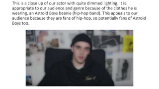 This is a close up of our actor with quite dimmed lighting. It is
appropriate to our audience and genre because of the clothes he is
wearing, an Astroid Boys beanie (hip-hop band). This appeals to our
audience because they are fans of hip-hop, so potentially fans of Astroid
Boys too.
 