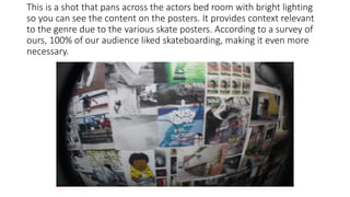 This is a shot that pans across the actors bed room with bright lighting
so you can see the content on the posters. It provides context relevant
to the genre due to the various skate posters. According to a survey of
ours, 100% of our audience liked skateboarding, making it even more
necessary.
 